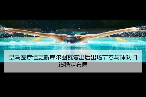 皇马医疗组更新库尔图瓦复出后出场节奏与球队门线稳定布局