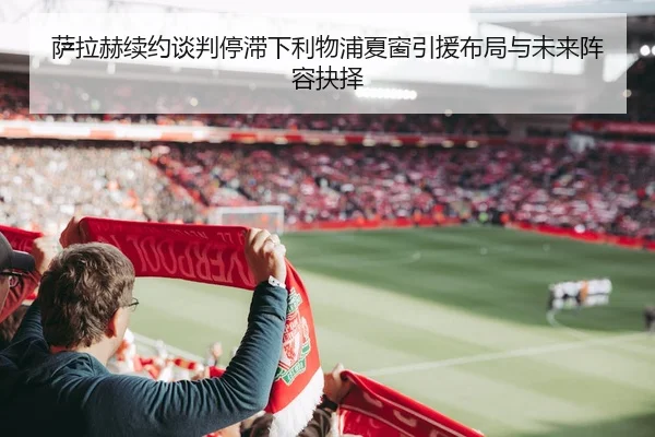 萨拉赫续约谈判停滞下利物浦夏窗引援布局与未来阵容抉择